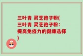 三叶青 灵芝孢子粉(三叶青 灵芝孢子粉：提高免疫力的健康选择)