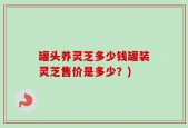 罐头养灵芝多少钱罐装灵芝售价是多少？)
