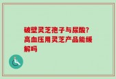 破壁灵芝孢子与尿酸？高血压用灵芝产品能缓解吗