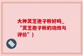 大神灵芝孢子粉好吗_“灵芝孢子粉的功效与评价”)