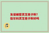 友谊破壁灵芝孢子粉？佳尔科灵芝孢子粉好吗
