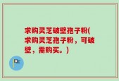 求购灵芝破壁孢子粉(求购灵芝孢子粉，可破壁，需购买。)