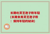 长期吃灵芝孢子粉年轻(长期食用灵芝孢子粉：保持年轻的秘诀)