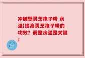 冲破壁灵芝孢子粉 水温(提高灵芝孢子粉的功效？调整水温是关键！