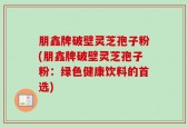 朋鑫牌破壁灵芝孢子粉(朋鑫牌破壁灵芝孢子粉：绿色健康饮料的首选)