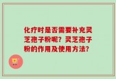 化疗时是否需要补充灵芝孢子粉呢？灵芝孢子粉的作用及使用方法？
