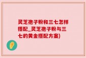 灵芝孢子粉和三七怎样搭配_灵芝孢子粉与三七的黄金搭配方案)