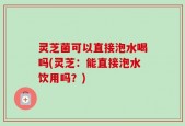 灵芝菌可以直接泡水喝吗(灵芝：能直接泡水饮用吗？)