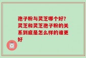 孢子粉与灵芝哪个好？灵芝和灵芝孢子粉的关系到底是怎么样的谁更好