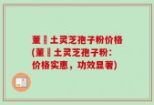 董愽土灵芝孢子粉价格(董愽土灵芝孢子粉：价格实惠，功效显著)