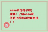 aaaa灵芝孢子粉(重要！了解aaaa灵芝孢子粉的功效和用法！)