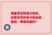 哪里灵芝粉孢子粉好_优质灵芝粉孢子粉选购指南：哪里买最好？