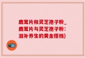 鹿茸片和灵芝孢子粉_鹿茸片与灵芝孢子粉：滋补养生的黄金搭档)