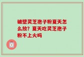 破壁灵芝孢子粉夏天怎么放？夏天吃灵芝孢子粉不上火吗