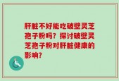 肝脏不好能吃破壁灵芝孢子粉吗？探讨破壁灵芝孢子粉对肝脏健康的影响？