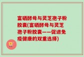 富硒酵母与灵芝孢子粉胶囊(富硒酵母与灵芝孢子粉胶囊——促进免疫健康的双重选择)