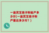 一亩灵芝孢子粉能产多少斤(一亩灵芝孢子粉产量达多少斤？)