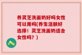养灵芝洗面奶好吗女性可以用吗(养生洁肤好选择！灵芝洗面奶适合女性吗？)