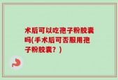 术后可以吃孢子粉胶囊吗(手术后可否服用孢子粉胶囊？)