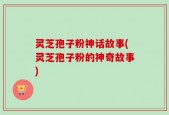 灵芝孢子粉神话故事(灵芝孢子粉的神奇故事)