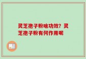 灵芝孢子粉啥功效？灵芝孢子粉有何作用呢