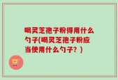 喝灵芝孢子粉得用什么勺子(喝灵芝孢子粉应当使用什么勺子？)