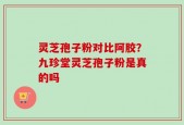 灵芝孢子粉对比阿胶？九珍堂灵芝孢子粉是真的吗