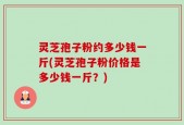 灵芝孢子粉约多少钱一斤(灵芝孢子粉价格是多少钱一斤？)