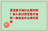 灵芝孢子油什么地方的？有人买过灵芝孢子油吗一般会去什么地方买呢