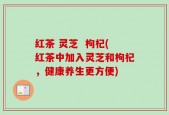 红茶 灵芝  枸杞(红茶中加入灵芝和枸杞，健康养生更方便)