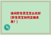 请问野生灵芝怎么吃好(野生灵芝如何正确食用？)