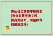 寿仙谷灵芝孢子粉激素(寿仙谷灵芝孢子粉：提高免疫力、增强体力的健康选择)
