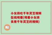 小女孩吃千年灵芝视频在线观看(观看小女孩食用千年灵芝的视频)