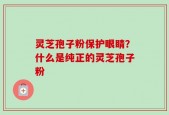灵芝孢子粉保护眼睛？什么是纯正的灵芝孢子粉