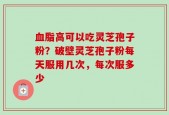 血脂高可以吃灵芝孢子粉？破壁灵芝孢子粉每天服用几次，每次服多少