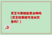 灵芝与黄精能煮水喝吗(灵芝和黄精可泡水饮用吗？)