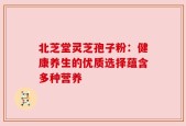 北芝堂灵芝孢子粉：健康养生的优质选择蕴含多种营养
