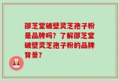邵芝堂破壁灵芝孢子粉是品牌吗？了解邵芝堂破壁灵芝孢子粉的品牌背景？