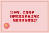 2036年，灵芝孢子如何改变你的生活方式，颠覆传统保健观念？