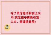吃了灵芝孢子粉会上火不(灵芝孢子粉易引发上火，需谨慎食用)