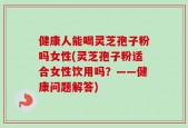 健康人能喝灵芝孢子粉吗女性(灵芝孢子粉适合女性饮用吗？——健康问题解答)
