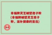 幸福牌灵芝破壁孢子粉(幸福牌破壁灵芝孢子粉，滋补健康的首选)