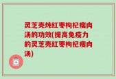 灵芝壳炖红枣枸杞瘦肉汤的功效(提高免疫力的灵芝壳红枣枸杞瘦肉汤)