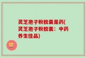 灵芝孢子粉胶囊是药(灵芝孢子粉胶囊：中药养生佳品)