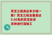 灵芝三萜高达多少钱一瓶？灵芝三萜含量高达5.66克的灵芝应该怎样进行深加工