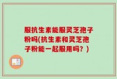服抗生素能服灵芝孢子粉吗(抗生素和灵芝孢子粉能一起服用吗？)