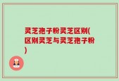 灵芝孢子粉灵芝区别(区别灵芝与灵芝孢子粉)