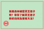 新昊森林破壁灵芝孢子粉？带你了解灵芝孢子粉的功效及使用方法？
