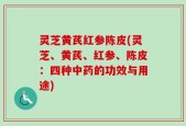 灵芝黄芪红参陈皮(灵芝、黄芪、红参、陈皮：四种中药的功效与用途)