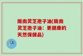 陇南灵芝孢子油(陇南灵芝孢子油：更健康的天然保健品)